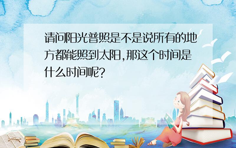 请问阳光普照是不是说所有的地方都能照到太阳,那这个时间是什么时间呢?