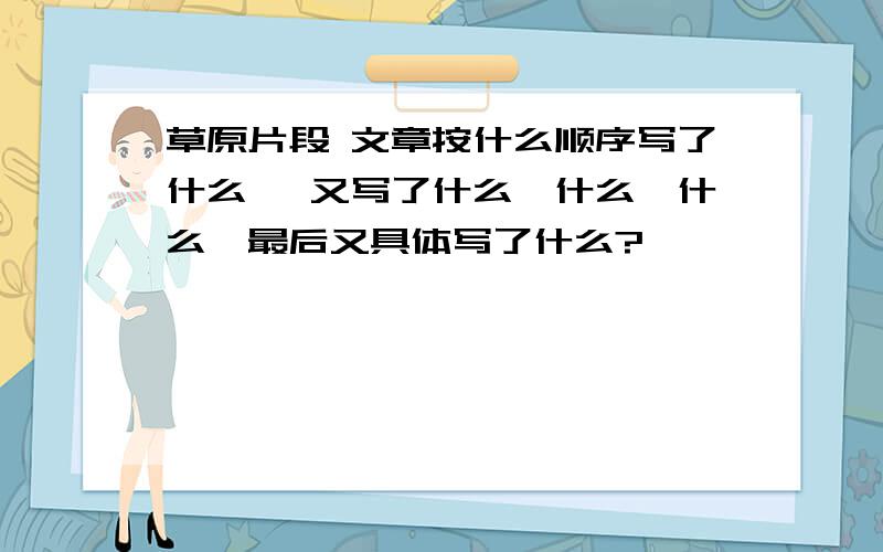 草原片段 文章按什么顺序写了什么 ,又写了什么、什么、什么,最后又具体写了什么?