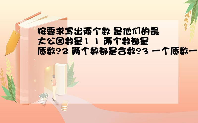 按要求写出两个数 是他们的最大公因数是1 1 两个数都是质数?2 两个数都是合数?3 一个质数一个合急数（露了个字）