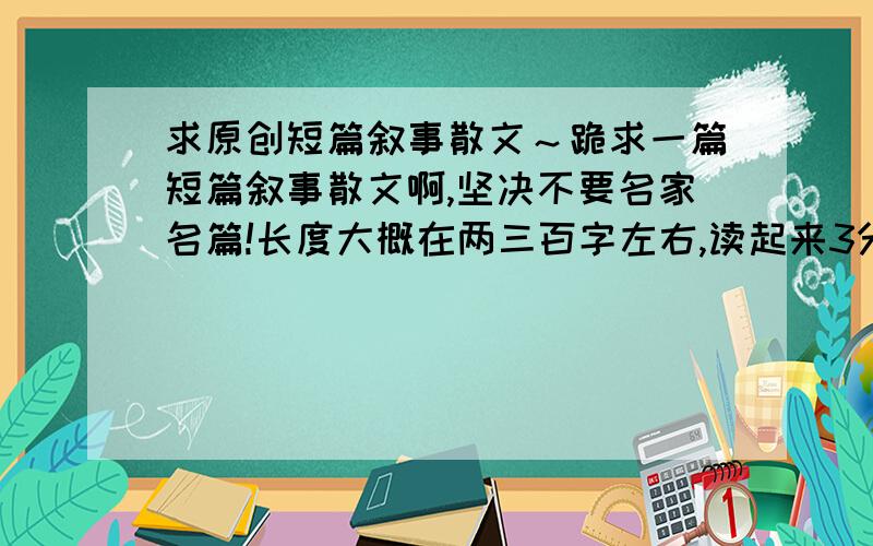 求原创短篇叙事散文～跪求一篇短篇叙事散文啊,坚决不要名家名篇!长度大概在两三百字左右,读起来3分钟左右这样的!挺急的咧!不要那种被人读烂了的,最好是新的少人读的,