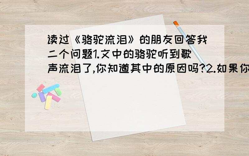 读过《骆驼流泪》的朋友回答我二个问题1.文中的骆驼听到歌声流泪了,你知道其中的原因吗?2.如果你可以和文中的骆驼对话,你最想对骆驼说些什么?