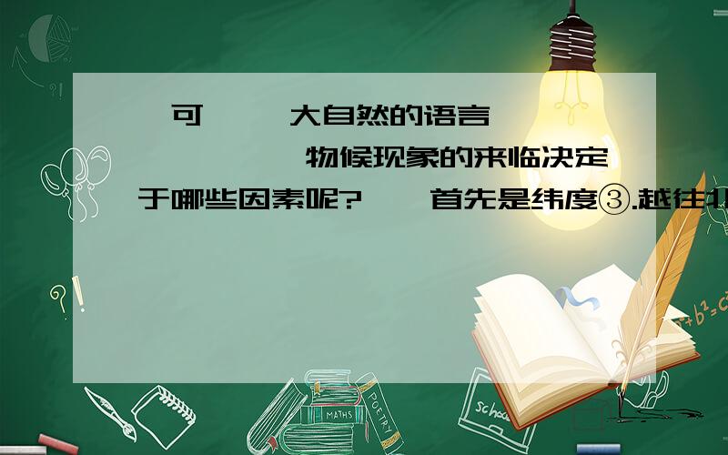 竺可桢 《大自然的语言》 …………　　物候现象的来临决定于哪些因素呢?　　首先是纬度③.越往北桃花开得越迟,候鸟也来得越晚.值得指出的是物候现象南北差异的日数因季节的差别而不