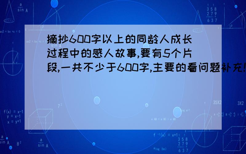 摘抄600字以上的同龄人成长过程中的感人故事,要有5个片段,一共不少于600字,主要的看问题补充!摘抄600字以上的同龄人成长过程中的感人故事（我12岁,反正是我这个年龄差不多的都可以）,要