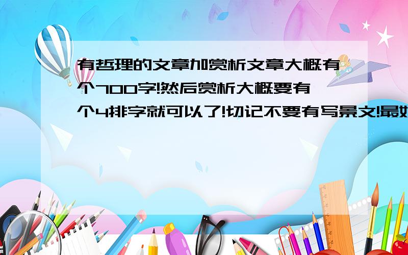 有哲理的文章加赏析文章大概有个700字!然后赏析大概要有个4排字就可以了!切记不要有写景文!最好是话题作文⊙﹏⊙b╭＾＾＾╮ {/-★★-/} ( (oo) )越多越好啦!要多多的哦 $_$