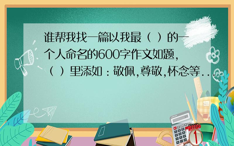 谁帮我找一篇以我最（ ）的一个人命名的600字作文如题,（ ）里添如：敬佩,尊敬,怀念等...