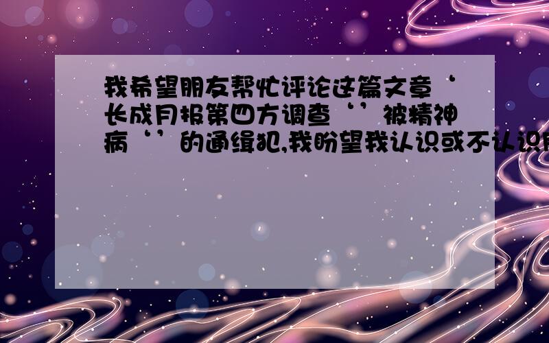 我希望朋友帮忙评论这篇文章‘长成月报第四方调查‘’被精神病‘’的通缉犯,我盼望我认识或不认识朋友们帮我转发这篇文章,让中国网民们都知道海阳警察和王树林是怎样捏造事实共同