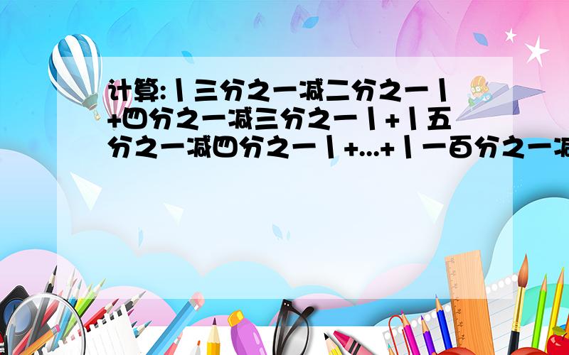 计算:丨三分之一减二分之一丨+四分之一减三分之一丨+丨五分之一减四分之一丨+...+丨一百分之一减九十九分之一丨