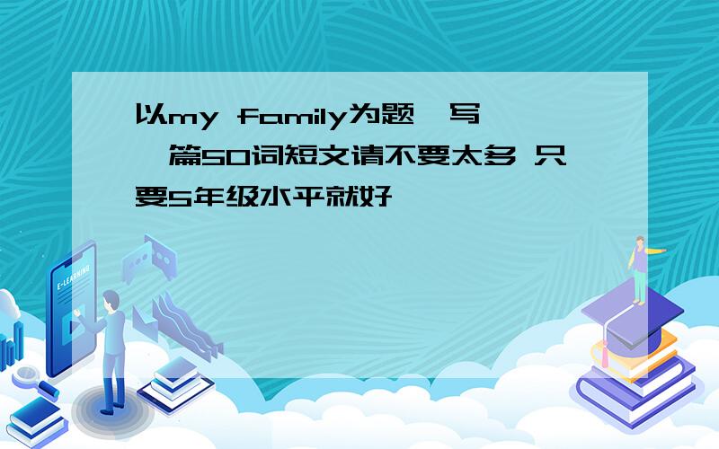 以my family为题,写一篇50词短文请不要太多 只要5年级水平就好