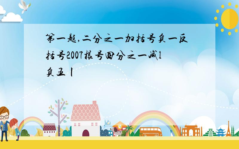 第一题,二分之一加括号负一反括号2007根号四分之一减l负五丨