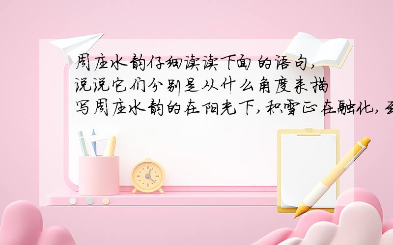 周庄水韵仔细读读下面的语句,说说它们分别是从什么角度来描写周庄水韵的在阳光下,积雪正在融化,到处可以听见滴水和流水的声音,……细细谛听,如诉如泣,仿佛神秘幽远的江南丝竹,裹着万