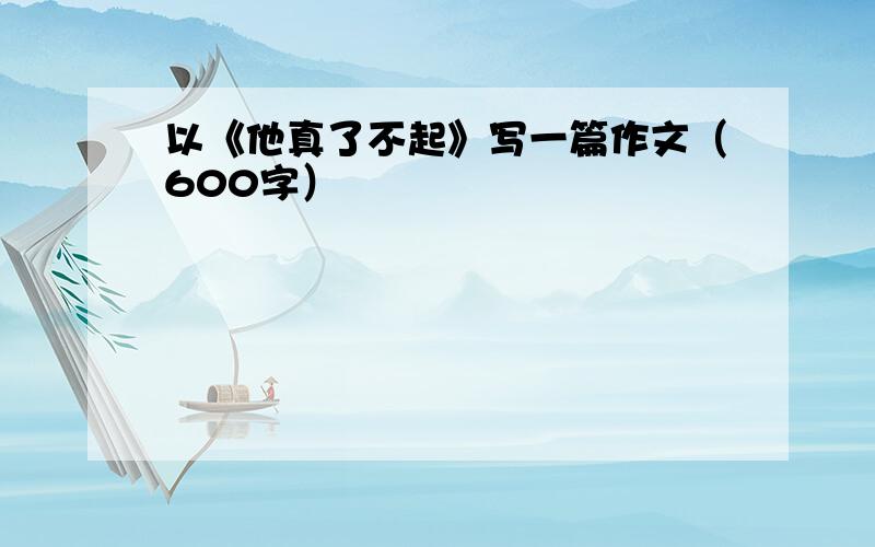 以《他真了不起》写一篇作文（600字）