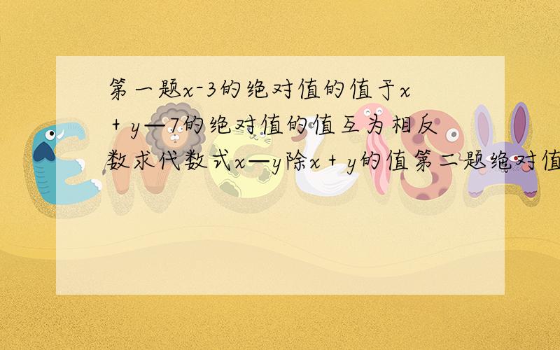 第一题x-3的绝对值的值于x＋y—7的绝对值的值互为相反数求代数式x—y除x＋y的值第二题绝对值不大于2008的所有整数的和是多少?请把过程写出来啊