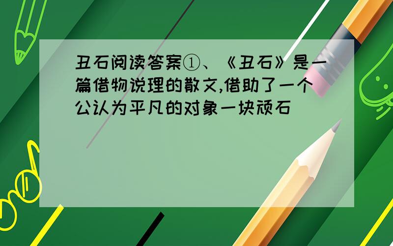 丑石阅读答案①、《丑石》是一篇借物说理的散文,借助了一个公认为平凡的对象一块顽石（        ）,从而突出了文章的主题：（                                    ）.②、文中第六自然段“眼光立