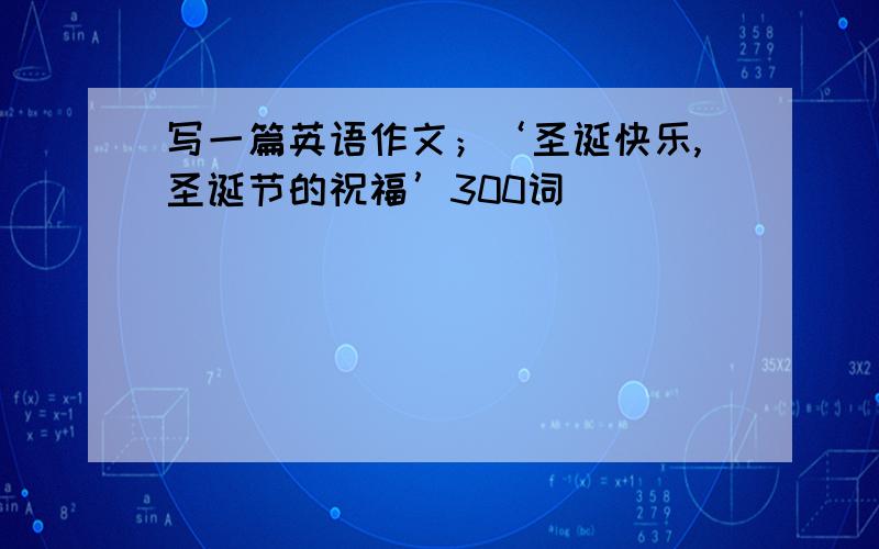 写一篇英语作文；‘圣诞快乐,圣诞节的祝福’300词