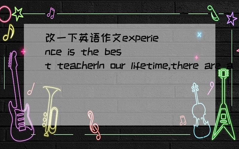 改一下英语作文experience is the best teacherIn our lifetime,there are a lot of experiences.They are our best teacher because they can give us various feelings.If I will fail the exam,this experience can make me work harder.During my growth,the