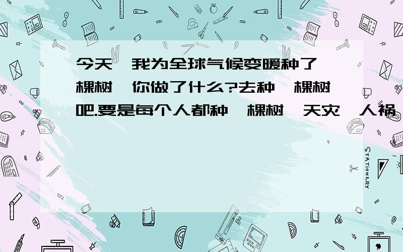 今天,我为全球气候变暖种了一棵树,你做了什么?去种一棵树吧.要是每个人都种一棵树,天灾,人祸,我是一个很普通的中国农民.我很担心我们的地球会突然之间没了.哎.