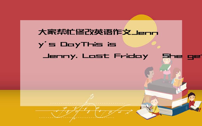 大家帮忙修改英语作文Jenny’s DayThis is Jenny. Last Friday, She gets up at 6:30. She has breakfast at 7:00. She goes to school at 7:30. She has lunch at 11:30. She goes home at 3:30. She has dinner at 6:00. She does homework at 7:00.大家