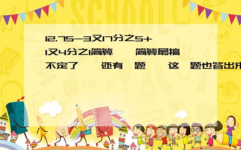 12.75-3又17分之5+1又4分之1简算……简算最搞不定了……还有一题……这一题也答出来了给采纳……1.3-3.79+7.9-6.21（同样是简算昂……晕死了……）