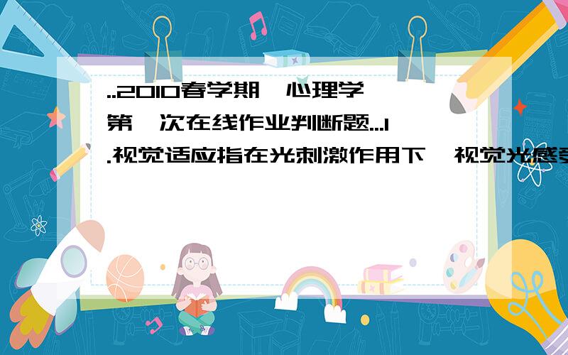 ..2010春学期《心理学》第一次在线作业判断题...1.视觉适应指在光刺激作用下,视觉光感受性发生变化的现象.A.错误B.正确B满分：2 分2.色调主要指颜色的明暗程度 .A.错误B.正确满分：2 分3.在