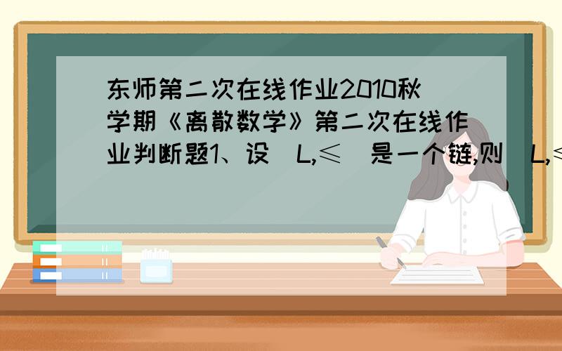 东师第二次在线作业2010秋学期《离散数学》第二次在线作业判断题1、设〈L,≤〉是一个链,则〈L,≤〉是分配格.A.错误 B.正确2、任何一棵树T都至少有一片树叶.A.错误 B.正确3、交换群的同态象