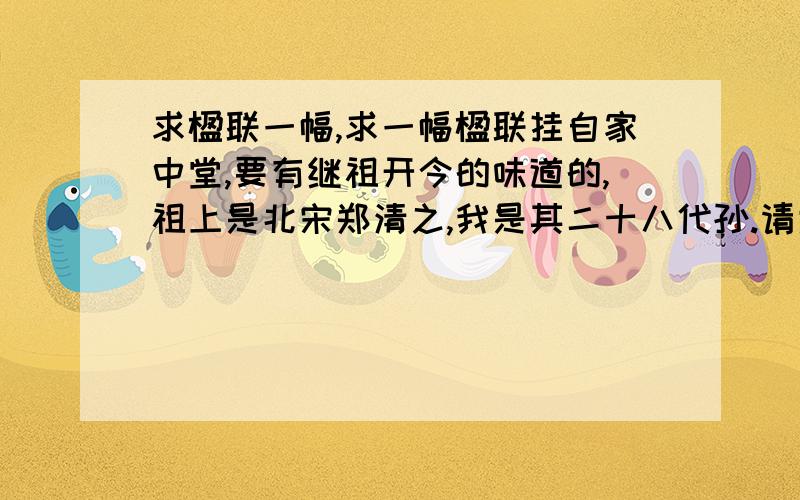 求楹联一幅,求一幅楹联挂自家中堂,要有继祖开今的味道的,祖上是北宋郑清之,我是其二十八代孙.请大神们文笔留香,