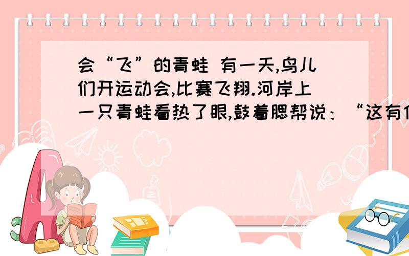 会“飞”的青蛙 有一天,鸟儿们开运动会,比赛飞翔.河岸上一只青蛙看热了眼,鼓着腮帮说：“这有什么了不起,看我的!”于是,爬到山崖上,猛蹬后退,一头向山下扎去,结果摔到地上.显然,它摔的