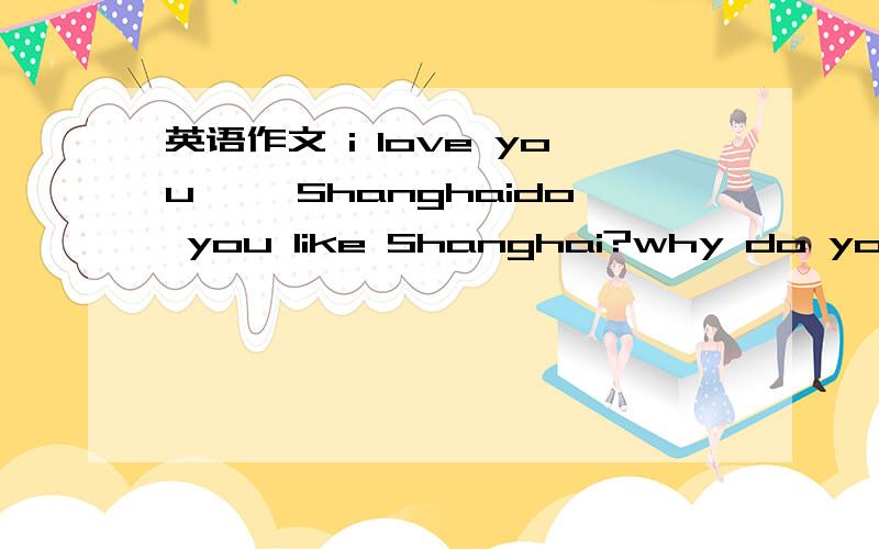 英语作文 i love you ——Shanghaido you like Shanghai?why do youlikeShanghai so much?what are you going to do help make Shanghai look like a garden city?