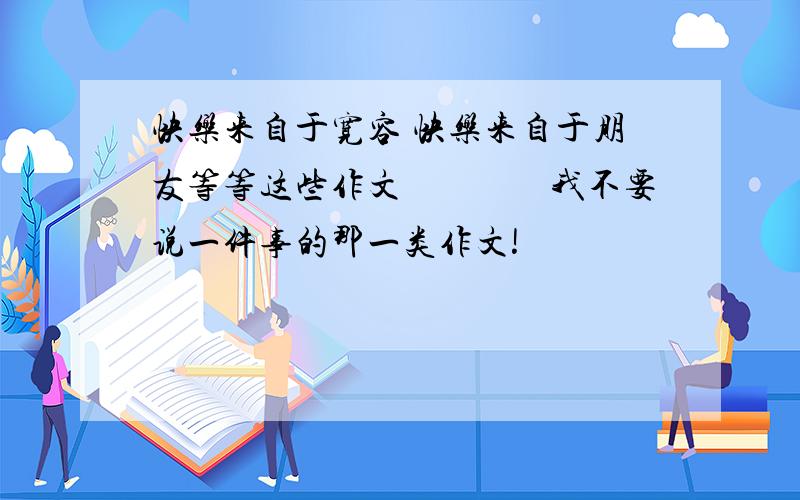 快乐来自于宽容 快乐来自于朋友等等这些作文　　　　我不要说一件事的那一类作文!