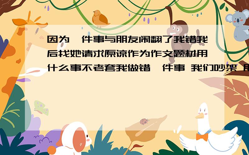 因为一件事与朋友闹翻了我错我后找她请求原谅作为作文题材用什么事不老套我做错一件事 我们吵架 用什么事让我们闹翻 题材不老套 要体现我最后找回友谊 必须是我错了 重点是用什么事