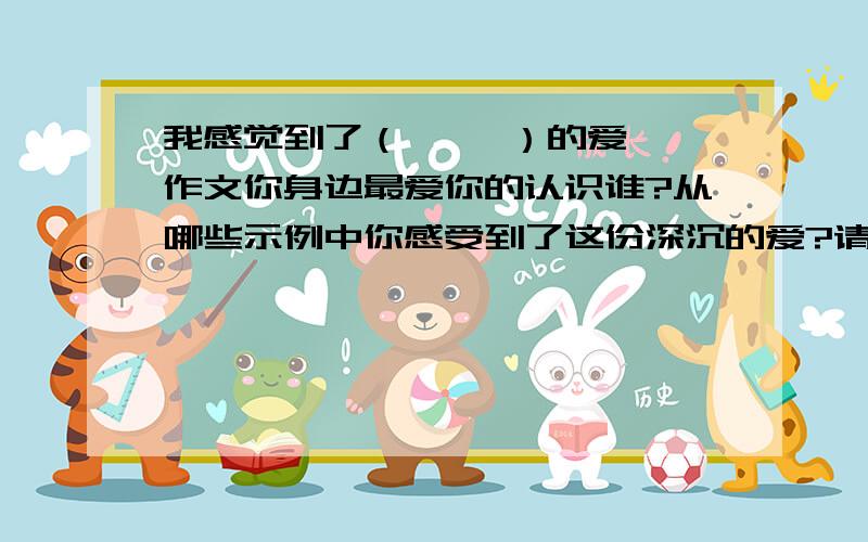 我感觉到了（     ）的爱作文你身边最爱你的认识谁?从哪些示例中你感受到了这份深沉的爱?请选择一件事例写下来最好是爸爸的哦!