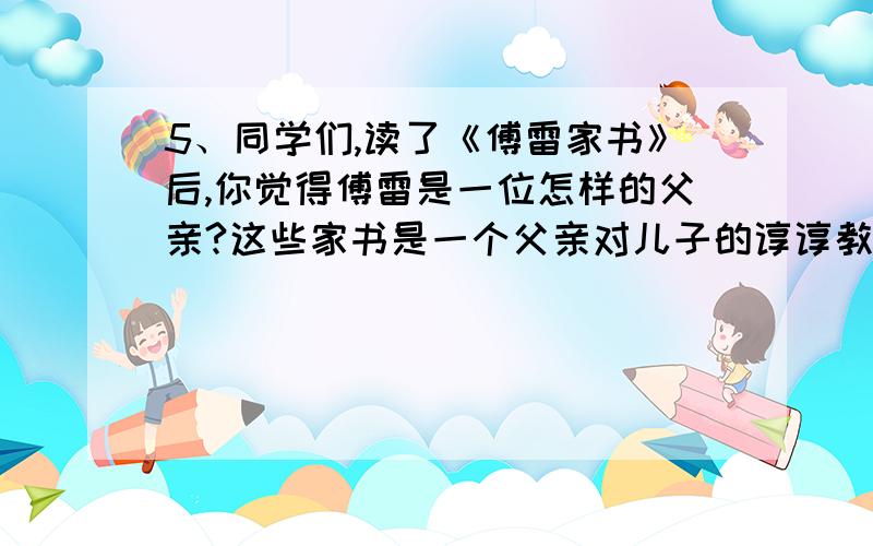 5、同学们,读了《傅雷家书》后,你觉得傅雷是一位怎样的父亲?这些家书是一个父亲对儿子的谆谆教导,凝聚着父母对子女的殷切期望。这对你有哪些启发？（写一段话，不少于100字）（4分）