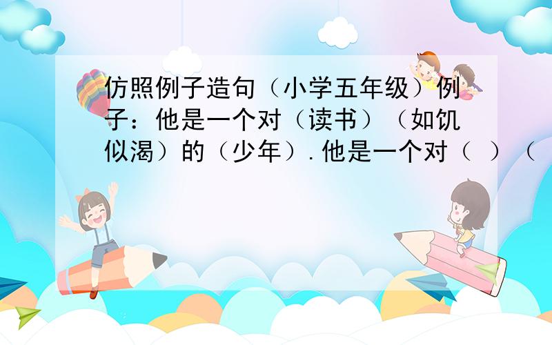 仿照例子造句（小学五年级）例子：他是一个对（读书）（如饥似渴）的（少年）.他是一个对（ ）（ ）的（ ）.他是一个对（ ）（ ）的（ ）.他是一个对（ ）（ ）的（ ）.他是一个对（