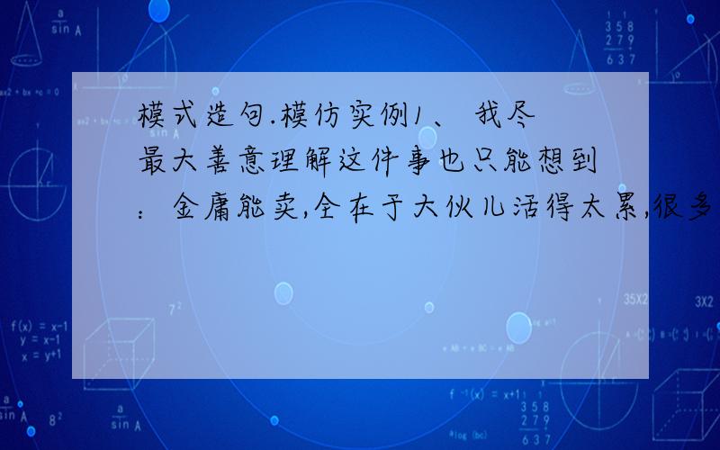 模式造句.模仿实例1、 我尽最大善意理解这件事也只能想到：金庸能卖,全在于大伙儿活得太累,很多人活得还有些窝囊,所以愿意暂时停停脑子,做一把文字头部按摩,能无端生些豪气,跟着感受