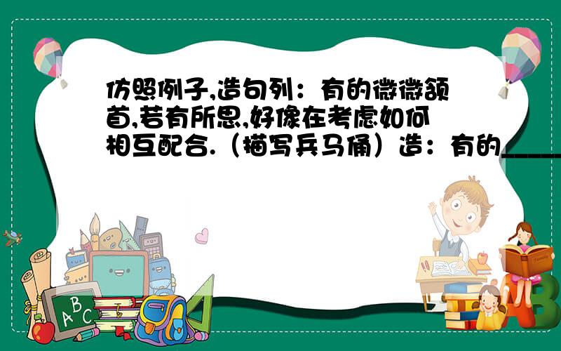 仿照例子,造句列：有的微微颔首,若有所思,好像在考虑如何相互配合.（描写兵马俑）造：有的_________（成语）,__________（成语）,好像______________________________.（描写兵马俑）