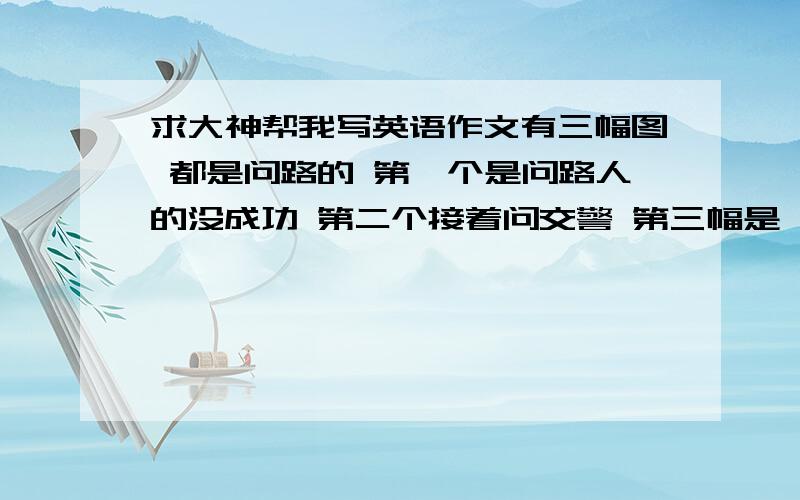 求大神帮我写英语作文有三幅图 都是问路的 第一个是问路人的没成功 第二个接着问交警 第三幅是一副地图.提示词：Children‘s Hospital,policewomen,go acrss,turn right 要求：对话人为三人.记住是对