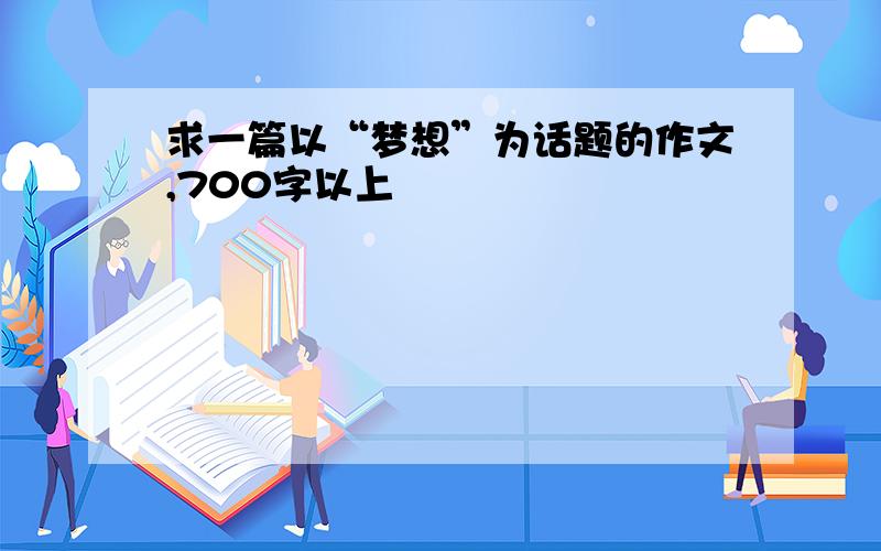 求一篇以“梦想”为话题的作文,700字以上