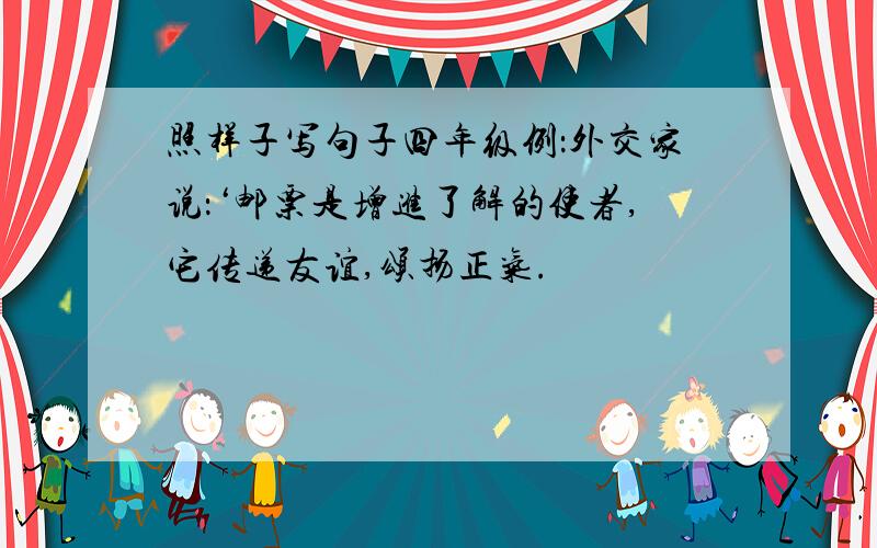 照样子写句子四年级例：外交家说：‘邮票是增进了解的使者,它传递友谊,颂扬正气.