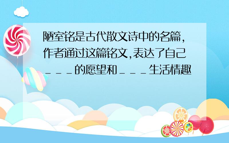 陋室铭是古代散文诗中的名篇,作者通过这篇铭文,表达了自己＿＿＿的愿望和＿＿＿生活情趣