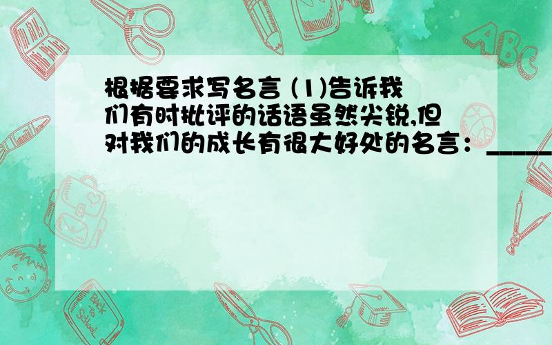 根据要求写名言 (1)告诉我们有时批评的话语虽然尖锐,但对我们的成长有很大好处的名言：_____根据要求写名言(1)告诉我们有时批评的话语虽然尖锐,但对我们的成长有很大好处的名言：________