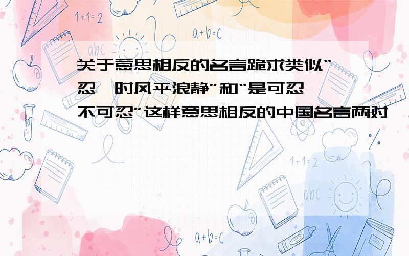 关于意思相反的名言跪求类似“忍一时风平浪静”和“是可忍孰不可忍”这样意思相反的中国名言两对,主题不限,意思相对就行~