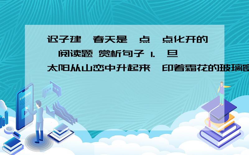 迟子建《春天是一点一点化开的》阅读题 赏析句子 1.一旦太阳从山峦中升起来,印着霜花的玻璃窗,就像魔镜一样,散发出奇诡的光辉了2.山前山后,山左山右,是透着清香的树、烂漫的山花和飞