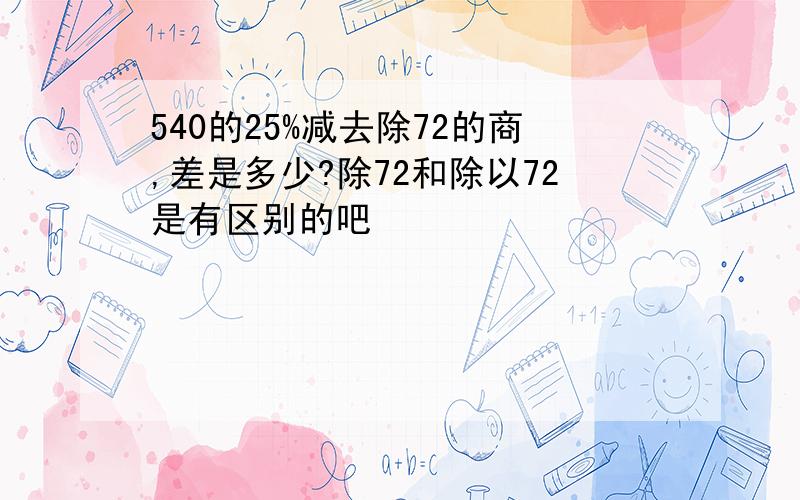 540的25%减去除72的商,差是多少?除72和除以72是有区别的吧