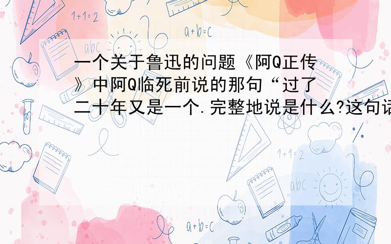 一个关于鲁迅的问题《阿Q正传》中阿Q临死前说的那句“过了二十年又是一个.完整地说是什么?这句话本身表达了什么意思?另外关于这句话有什么特别的习俗或规定之类的吗?