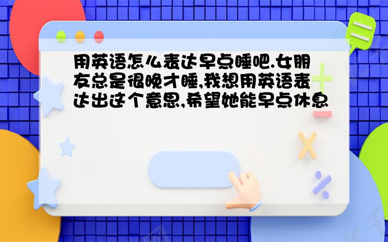 用英语怎么表达早点睡吧.女朋友总是很晚才睡,我想用英语表达出这个意思,希望她能早点休息