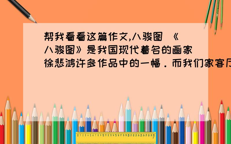 帮我看看这篇作文,八骏图 《八骏图》是我国现代着名的画家徐悲鸿许多作品中的一幅。而我们家客厅里挂着的这幅图画就是《八骏图》的仿品。这一幅图画是爸爸妈妈建房子的时候而买的