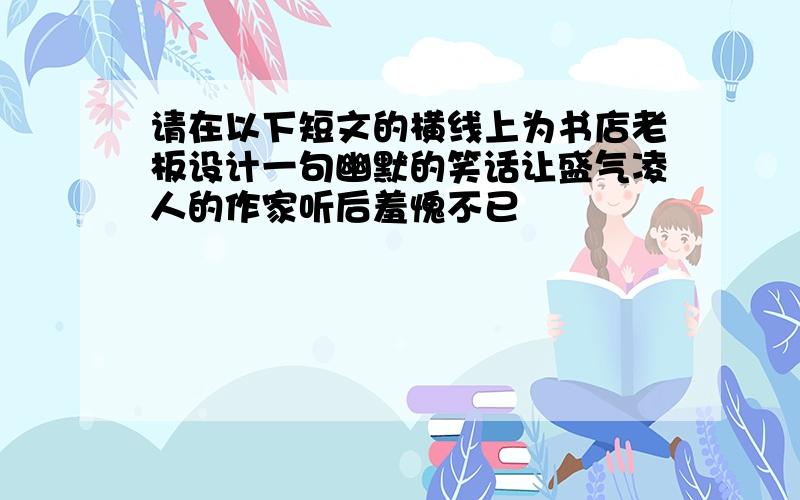 请在以下短文的横线上为书店老板设计一句幽默的笑话让盛气凌人的作家听后羞愧不已