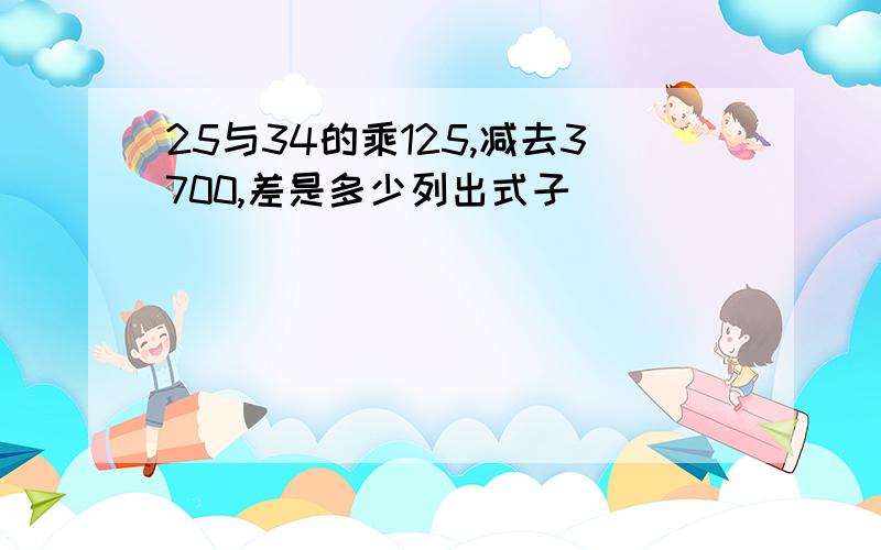 25与34的乘125,减去3700,差是多少列出式子