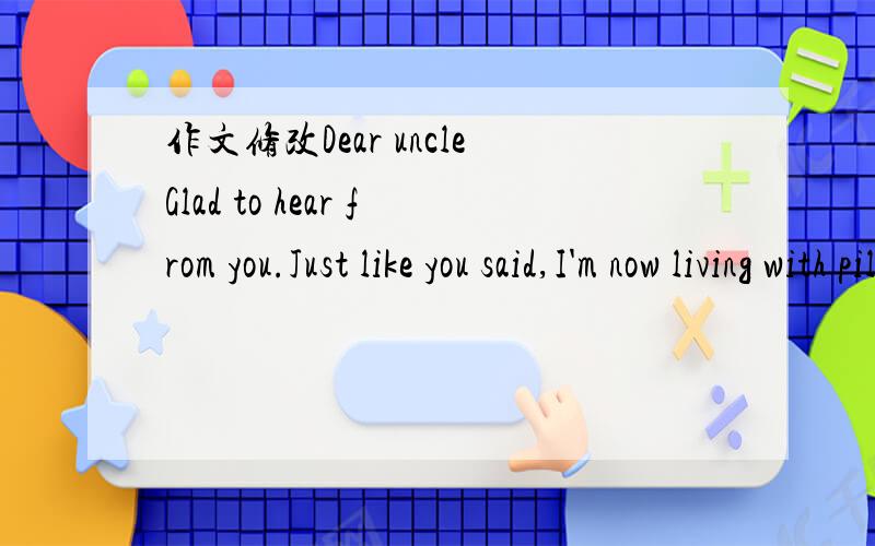 作文修改Dear uncleGlad to hear from you.Just like you said,I'm now living with piles of papers and lots of homework,and feel more pressure than any time before.But I know challenge and competition is a necessary process in the course of growth,so