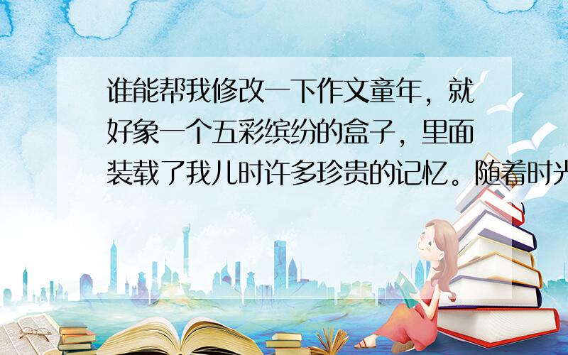 谁能帮我修改一下作文童年，就好象一个五彩缤纷的盒子，里面装载了我儿时许多珍贵的记忆。随着时光的流逝，大部分记忆已被深深地封印了，而有一些记忆，却在时光流水的冲刷下，变