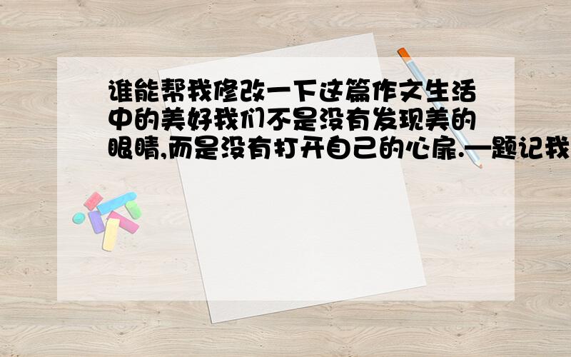 谁能帮我修改一下这篇作文生活中的美好我们不是没有发现美的眼睛,而是没有打开自己的心扉.—题记我们并不是孤独的活在这个地球上,这里有绿水青山,有莺莺燕燕,有大自然所孕育出的生